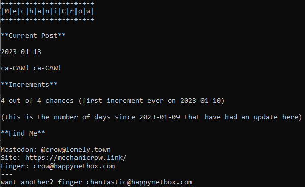 A screenshot of a Finger protocol output that reads:

MechaniCrow

**Current Post**

2023-01-13

ca-CAW! ca-CAW!

**Increments**

4 out of 4 chances (first increment ever on 2023-01-10)

(this is the number of days since 2023-01-09 that have had an update here)

**Find Me**

Mastodon: @crow@lonely.town
Site: https://mechanicrow.link/
Finger: crow@happynetbox.com
---
want another? finger chantastic@happynetbox.com
